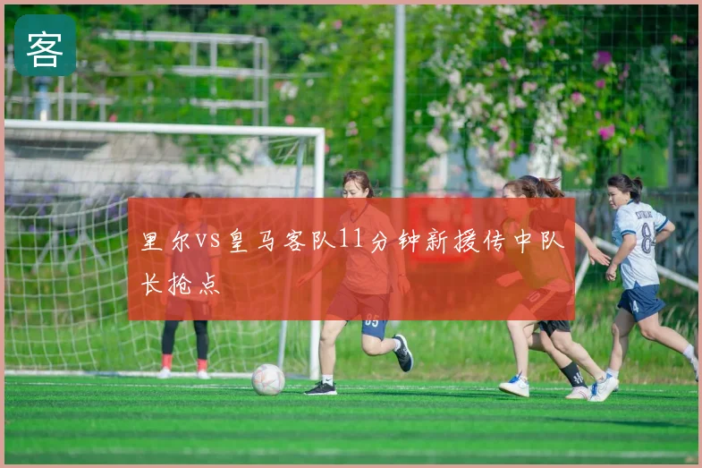 里尔vs皇马客队11分钟新援传中队长抢点
